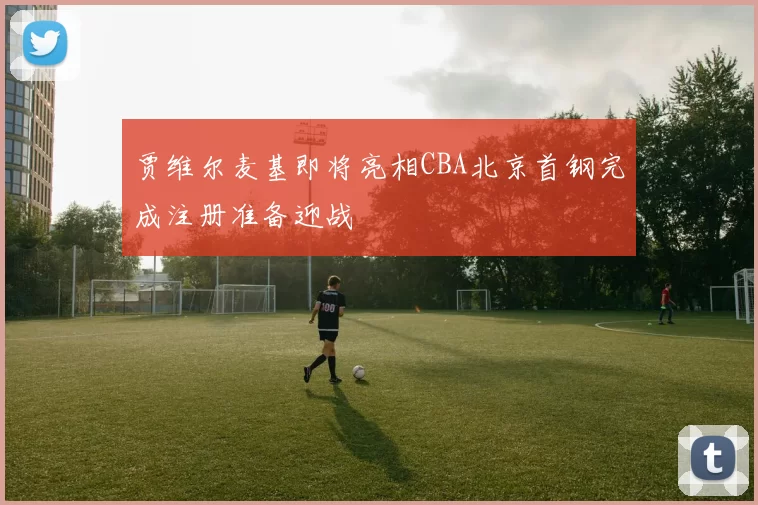 贾维尔麦基即将亮相CBA北京首钢完成注册准备迎战