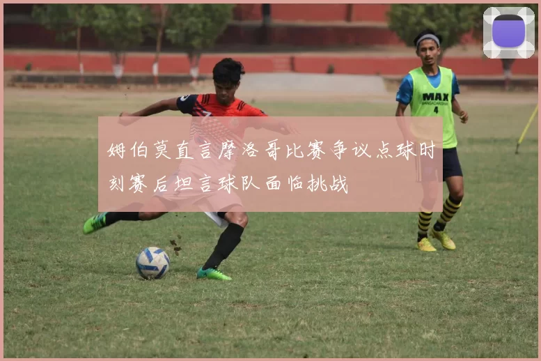 姆伯莫直言摩洛哥比赛争议点球时刻赛后坦言球队面临挑战