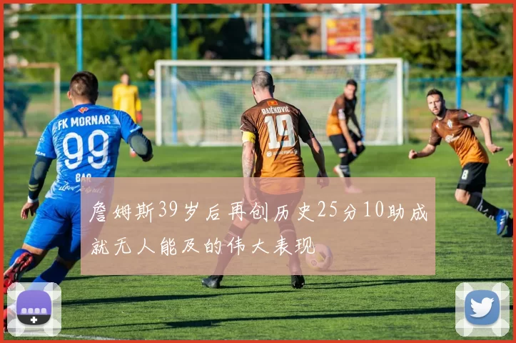 詹姆斯39岁后再创历史25分10助成就无人能及的伟大表现