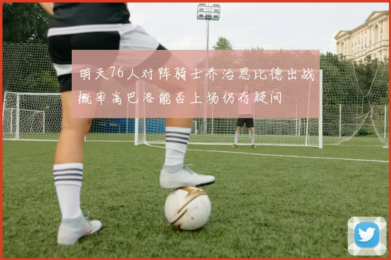 明天76人对阵骑士乔治恩比德出战概率高巴洛能否上场仍存疑问