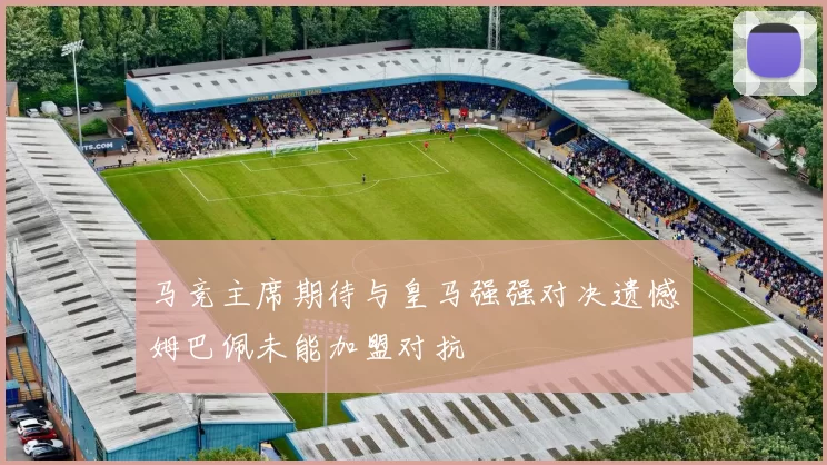 马竞主席期待与皇马强强对决遗憾姆巴佩未能加盟对抗