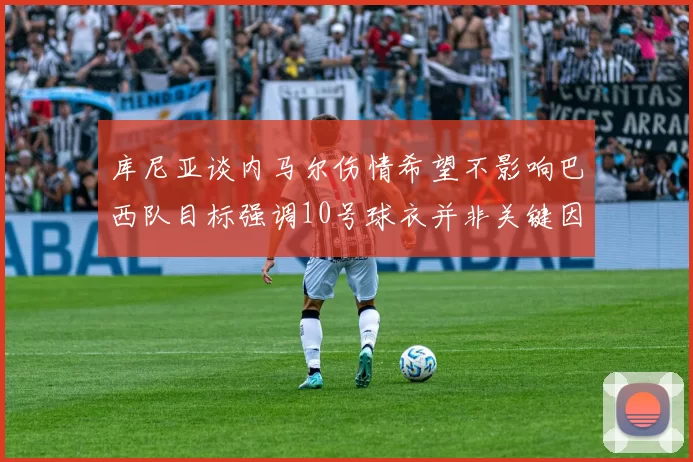 库尼亚谈内马尔伤情希望不影响巴西队目标强调10号球衣并非关键因素