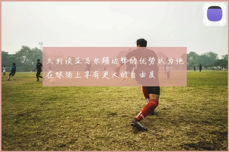 久利谈亚马尔踢边锋的优势认为他在球场上享有更大的自由度
