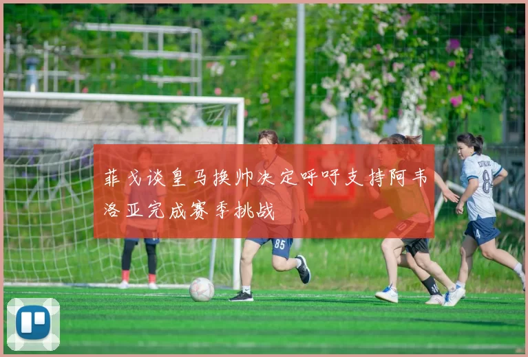 菲戈谈皇马换帅决定呼吁支持阿韦洛亚完成赛季挑战