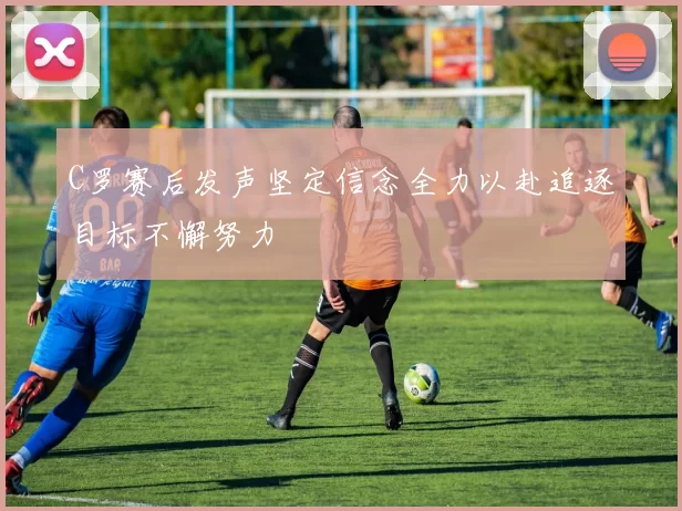 C罗赛后发声坚定信念全力以赴追逐目标不懈努力