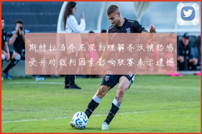 斯特拉马乔尼深刻理解齐沃愤怒感受并对裁判因素影响联赛表示遗憾