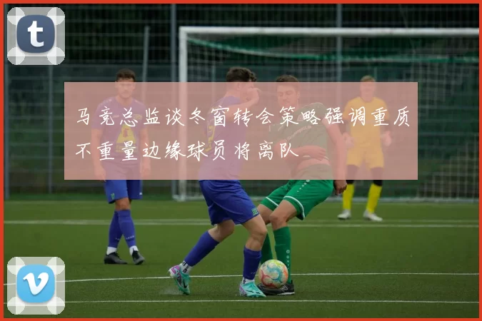 马竞总监谈冬窗转会策略强调重质不重量边缘球员将离队