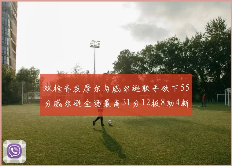 双枪齐发摩尔与威尔逊联手砍下55分威尔逊全场最高31分12板8助4断2帽表现惊艳